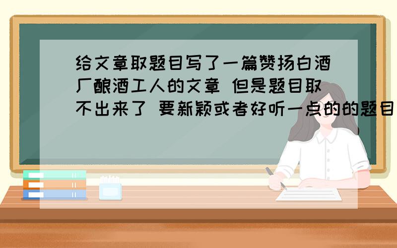 给文章取题目写了一篇赞扬白酒厂酿酒工人的文章 但是题目取不出来了 要新颖或者好听一点的的题目 没多少分