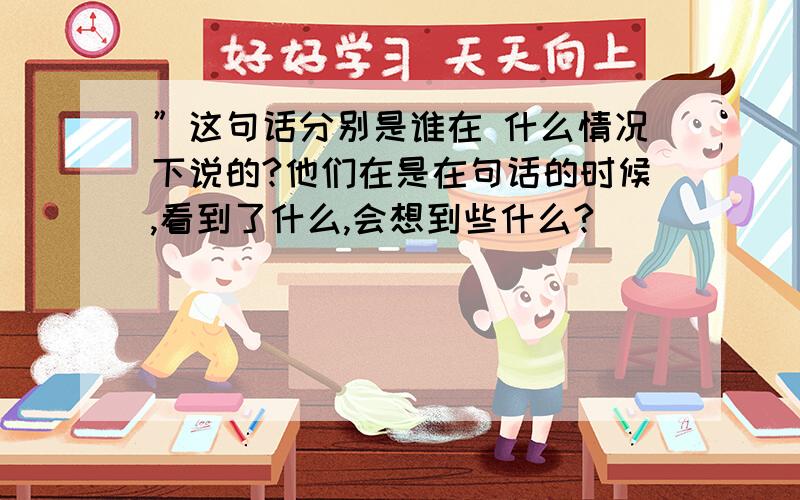 ”这句话分别是谁在 什么情况下说的?他们在是在句话的时候,看到了什么,会想到些什么?