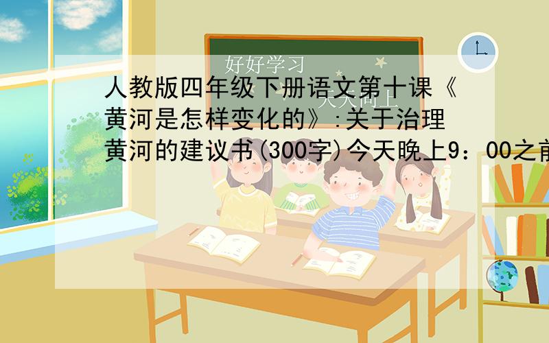 人教版四年级下册语文第十课《黄河是怎样变化的》:关于治理黄河的建议书(300字)今天晚上9：00之前!