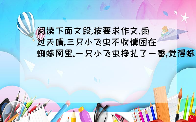 阅读下面文段,按要求作文.雨过天晴,三只小飞虫不收慎困在蜘蛛网里.一只小飞虫挣扎了一番,觉得蛛网牢不可破,心灰意冷地哀叹道：“死定了”.它轻易地放弃努力,果然,不久以后,就可怜地死