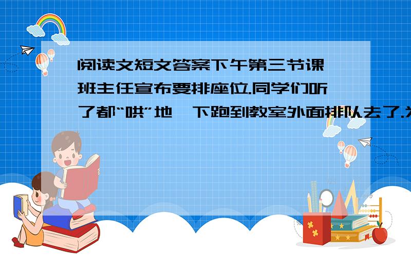 阅读文短文答案下午第三节课,班主任宣布要排座位.同学们听了都“哄”地一下跑到教室外面排队去了.为了坐上好座位,我早就进行过严密的计算：每排八个人,四名男生四名女生,第三排正中