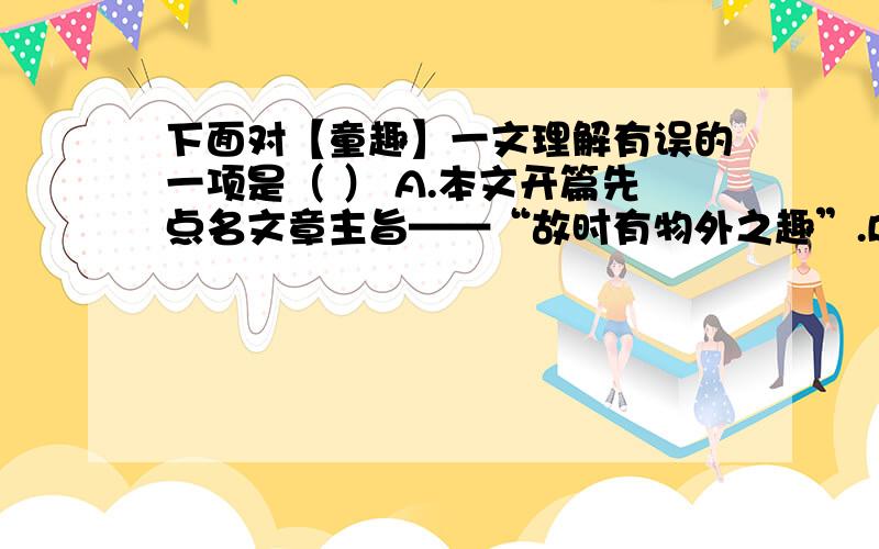 下面对【童趣】一文理解有误的一项是（ ） A.本文开篇先点名文章主旨——“故时有物外之趣”.B.“物外之下面对【童趣】一文理解有误的一项是（ ） A.本文开篇先点名文章主旨——“故