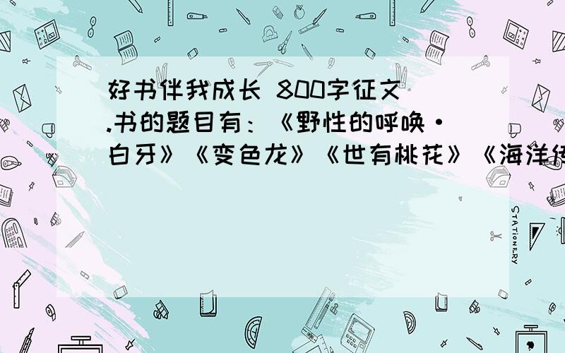 好书伴我成长 800字征文 .书的题目有：《野性的呼唤·白牙》《变色龙》《世有桃花》《海洋传》《父亲的智慧》写个人阅读体会，书籍对个人生活，学习的影响  好的加100分.