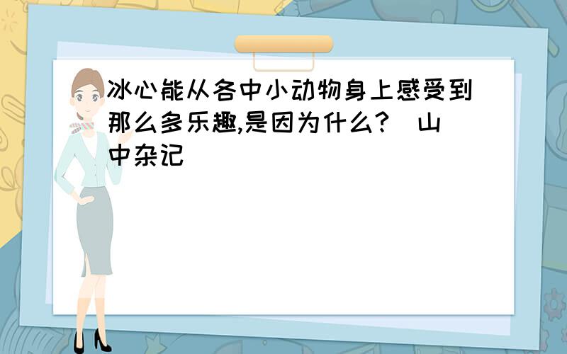 冰心能从各中小动物身上感受到那么多乐趣,是因为什么?（山中杂记）