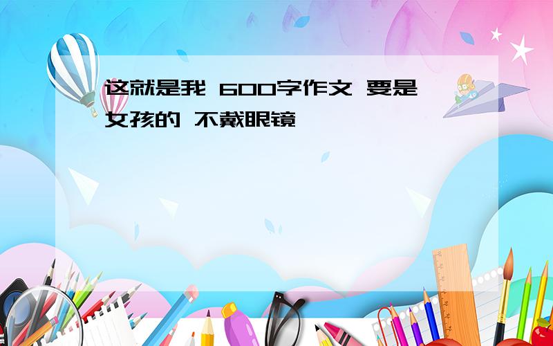 这就是我 600字作文 要是女孩的 不戴眼镜