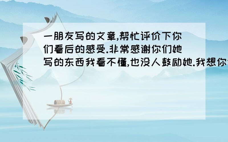 一朋友写的文章,帮忙评价下你们看后的感受.非常感谢你们她写的东西我看不懂,也没人鼓励她.我想你们帮帮忙,无论是灼热的眸瞳还是有你在的空虚梦境我看得到最初的坚强到最后的泪光漫