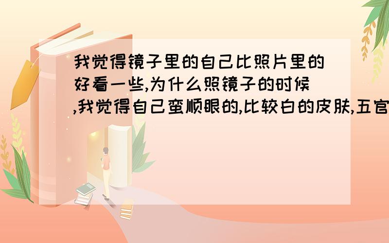 我觉得镜子里的自己比照片里的好看一些,为什么照镜子的时候,我觉得自己蛮顺眼的,比较白的皮肤,五官平淡却也不难看,脸长长的显得有点傻.可是一看照片,人变黑了,鼻翼两侧的凹陷十分明