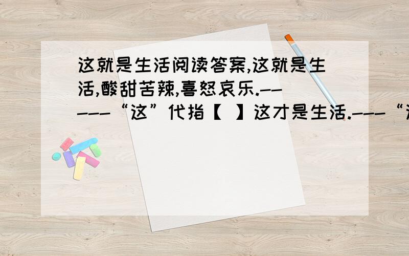 这就是生活阅读答案,这就是生活,酸甜苦辣,喜怒哀乐.-----“这”代指【 】这才是生活.---“这”代指【 】简要分析下面句子的含义.没有脚踏实地的跋涉,一切幻想都是美丽而轻浮的泡沫.【 】