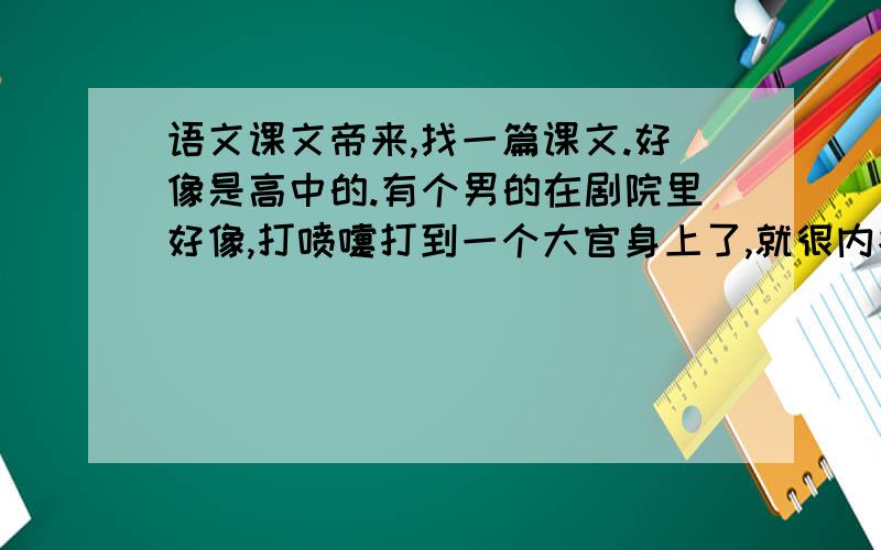 语文课文帝来,找一篇课文.好像是高中的.有个男的在剧院里好像,打喷嚏打到一个大官身上了,就很内疚,一个劲道歉,那个人觉得没什么,让他别再说了.他还是过意不去,就一直道歉,一直废话,那