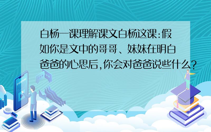 白杨一课理解课文白杨这课:假如你是文中的哥哥、妹妹在明白爸爸的心思后,你会对爸爸说些什么?