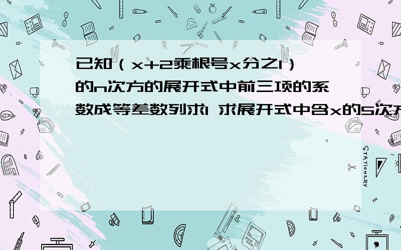 已知（x+2乘根号x分之1）的n次方的展开式中前三项的系数成等差数列求1 求展开式中含x的5次方的项 求2 求展开式中系数最大的项没人再来回答咯啊