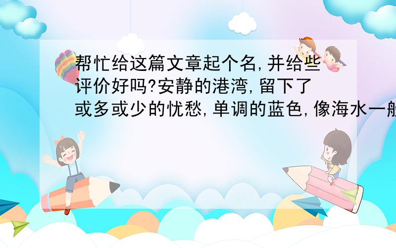 帮忙给这篇文章起个名,并给些评价好吗?安静的港湾,留下了或多或少的忧愁,单调的蓝色,像海水一般透明,却略带伤感.黑色是沉默,白色是忧伤,而黑白混在一起形成的灰色,是孤独.喜欢坐在柳