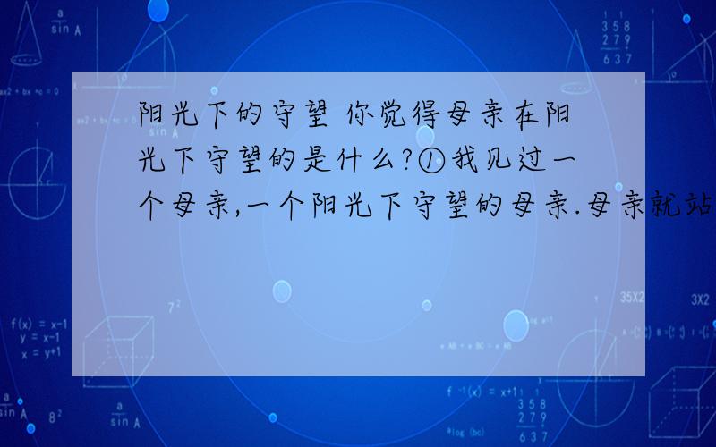 阳光下的守望 你觉得母亲在阳光下守望的是什么?①我见过一个母亲,一个阳光下守望的母亲.母亲就站在七月炙热的阳光下翘首望着百米外的考场,神色（凝重 庄重）.母亲脸上早已流淌着豆大