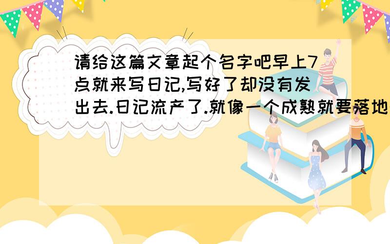 请给这篇文章起个名字吧早上7点就来写日记,写好了却没有发出去.日记流产了.就像一个成熟就要落地的婴儿.我没有伤心.因为日记是写给自己的.发不发出去没关系.问题是,抒发了自己的心情.