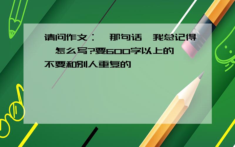 请问作文：《那句话,我总记得》怎么写?要600字以上的 不要和别人重复的