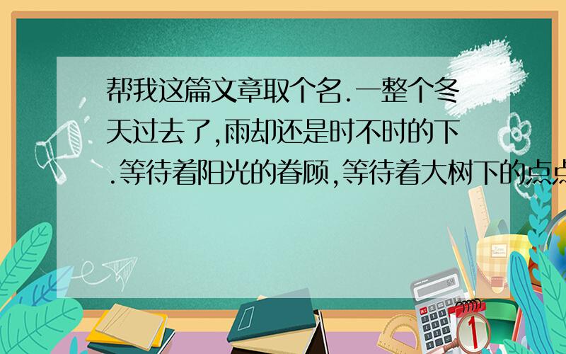 帮我这篇文章取个名.一整个冬天过去了,雨却还是时不时的下.等待着阳光的眷顾,等待着大树下的点点光斑.何时,感受到了夏的气息.没有过多的燥热,也没有过分的安静.一整片嘈杂被压低了声