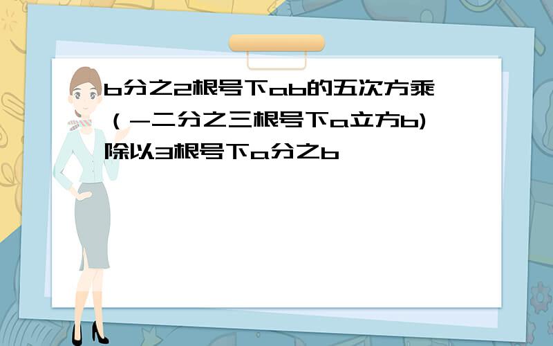 b分之2根号下ab的五次方乘（-二分之三根号下a立方b)除以3根号下a分之b