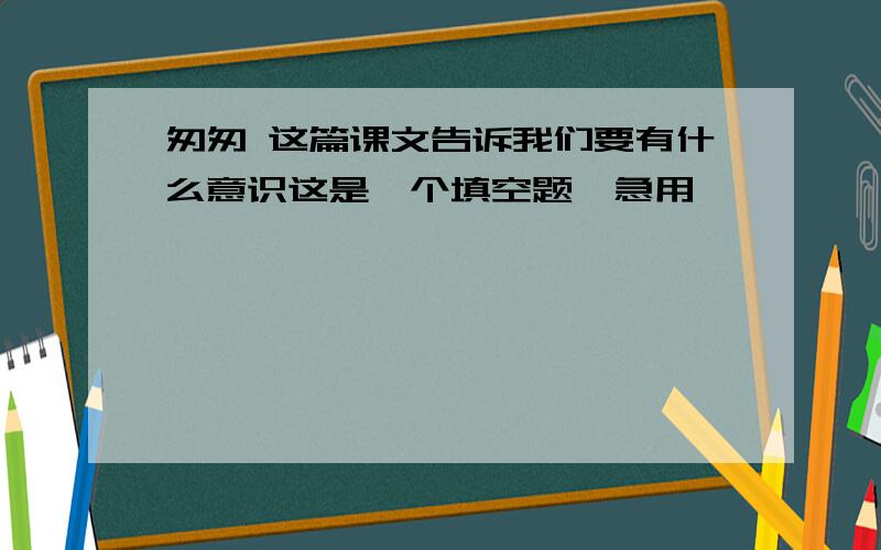 匆匆 这篇课文告诉我们要有什么意识这是一个填空题,急用,