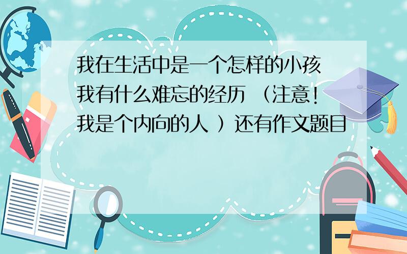 我在生活中是一个怎样的小孩 我有什么难忘的经历 （注意!我是个内向的人 ）还有作文题目