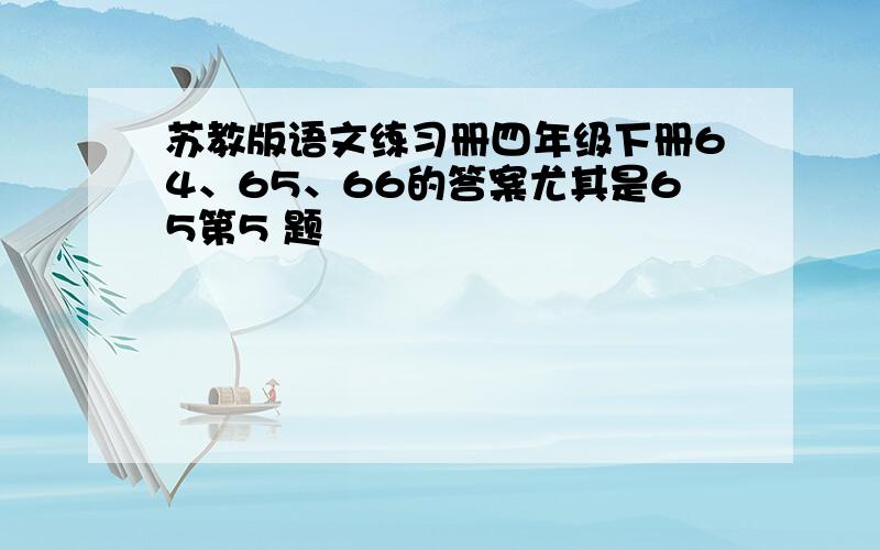 苏教版语文练习册四年级下册64、65、66的答案尤其是65第5 题