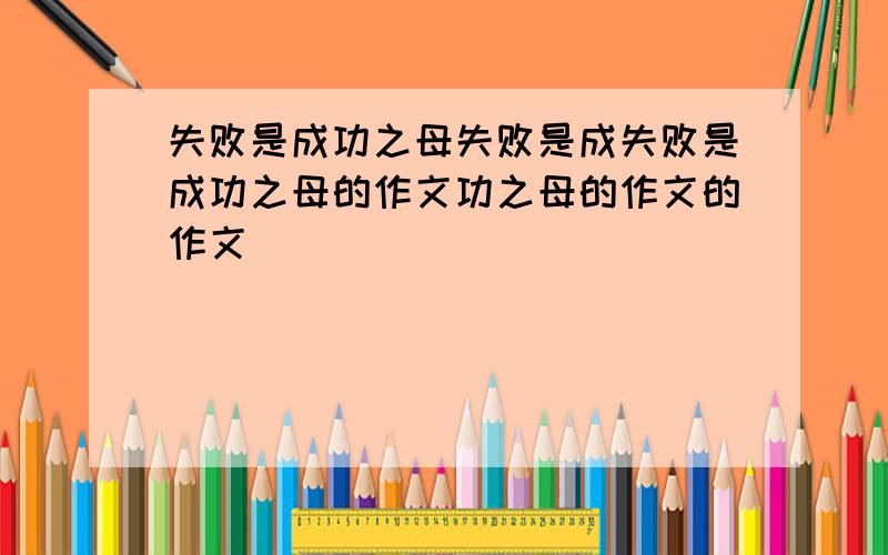 失败是成功之母失败是成失败是成功之母的作文功之母的作文的作文