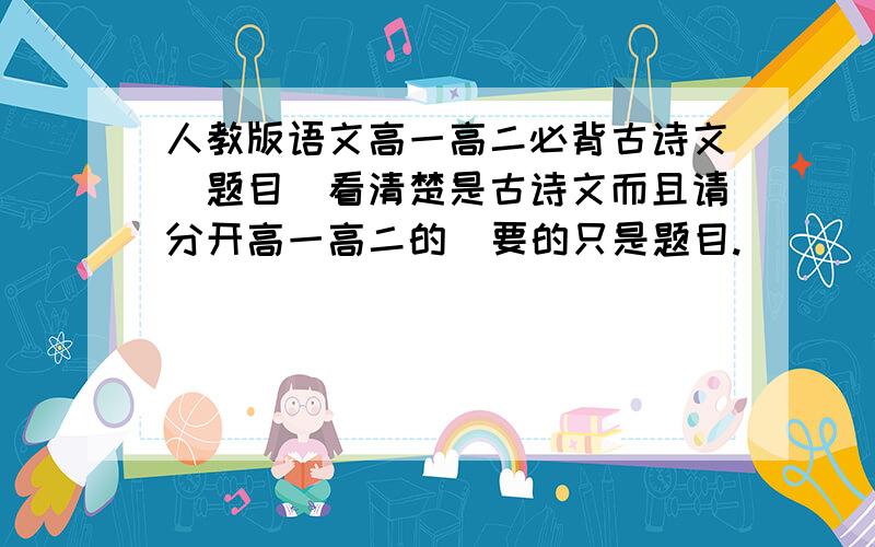 人教版语文高一高二必背古诗文(题目)看清楚是古诗文而且请分开高一高二的  要的只是题目.