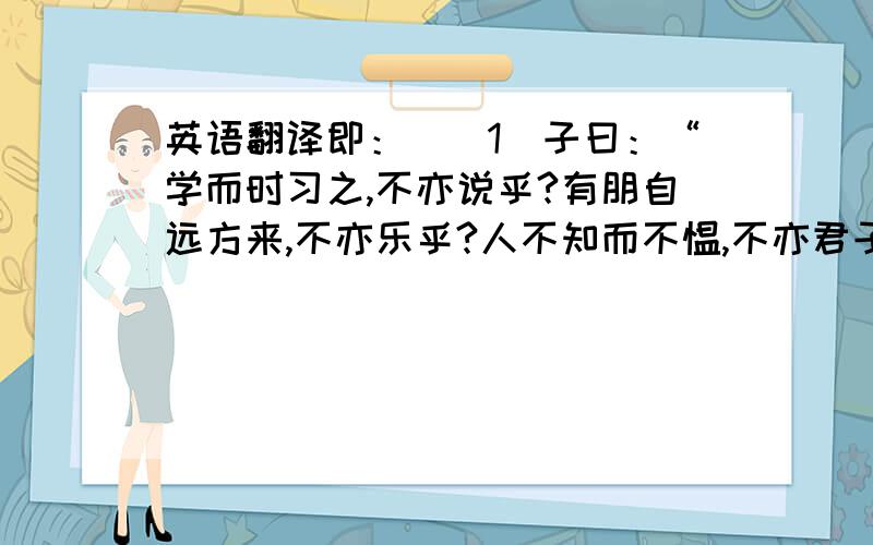 英语翻译即：　　1．子曰：“学而时习之,不亦说乎?有朋自远方来,不亦乐乎?人不知而不愠,不亦君子乎?”《学而》 2．曾子曰：“吾日三省吾身：为人谋而不忠乎?与朋友交而不信乎?传不习