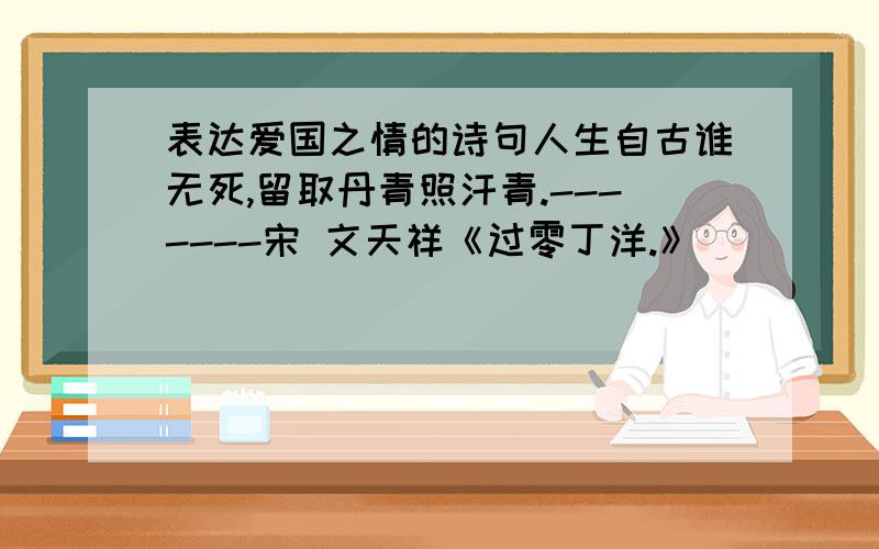 表达爱国之情的诗句人生自古谁无死,留取丹青照汗青.-------宋 文天祥《过零丁洋.》