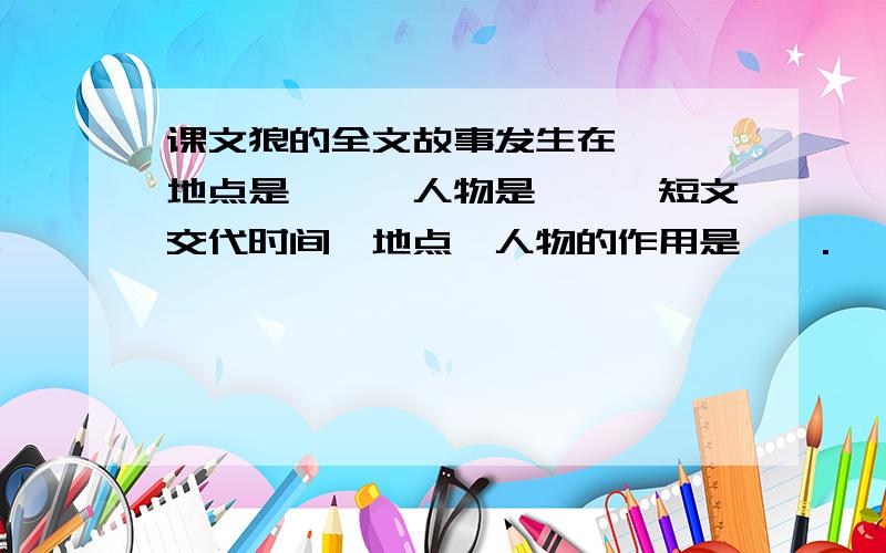 课文狼的全文故事发生在——,地点是——,人物是——,短文交代时间,地点,人物的作用是——.