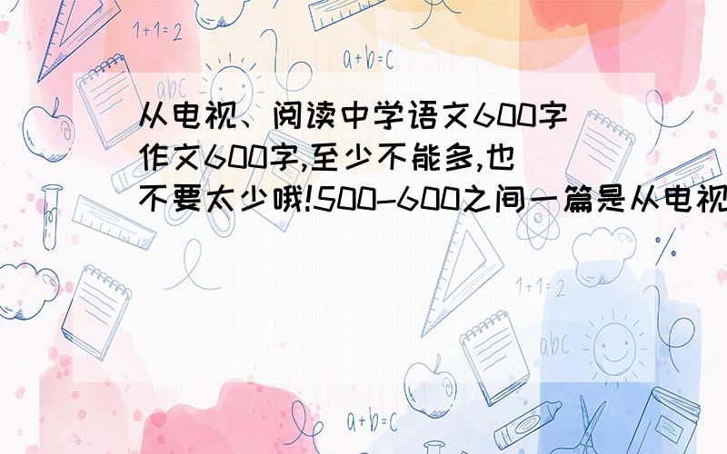 从电视、阅读中学语文600字作文600字,至少不能多,也不要太少哦!500-600之间一篇是从电视中学语文,另一篇是从阅读中学语文从电视中要融合这次国庆节的阅兵式,尽量把阅兵式写得更多些一定