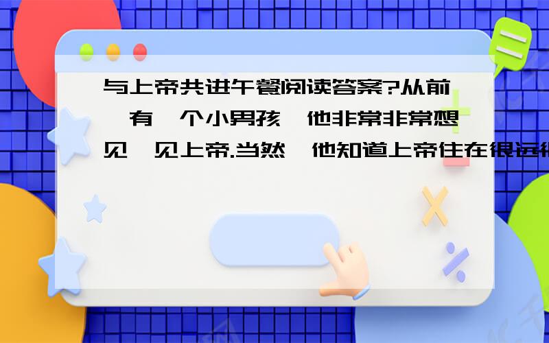 与上帝共进午餐阅读答案?从前,有一个小男孩,他非常非常想见一见上帝.当然,他知道上帝住在很远很远的地方,要走很长很长的路,经过很长很长的时间才能到达.因此,他准备了一只手提箱,并在