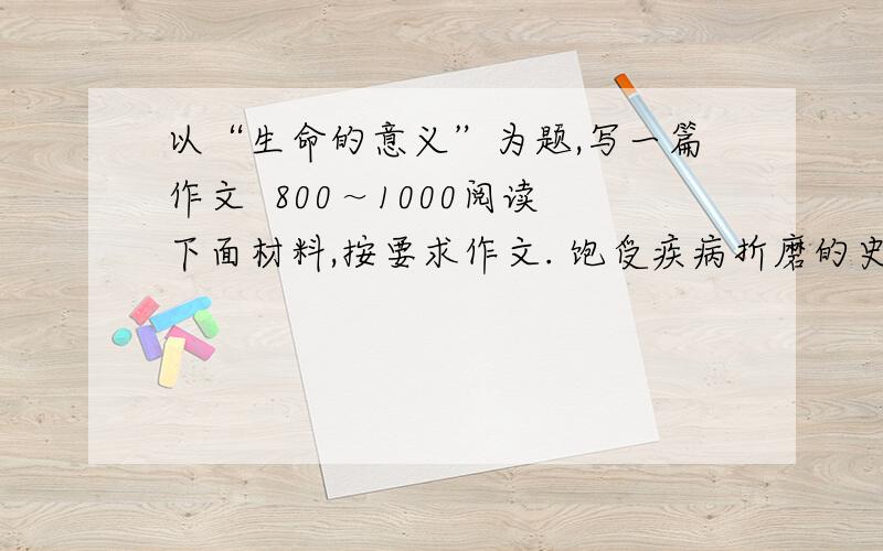 以“生命的意义”为题,写一篇作文  800～1000阅读下面材料,按要求作文. 饱受疾病折磨的史铁生以《病隙碎笔》龙火2006年度鲁迅文学奖散文奖.他在领奖后说：“困境的本质对于人的伤害是一