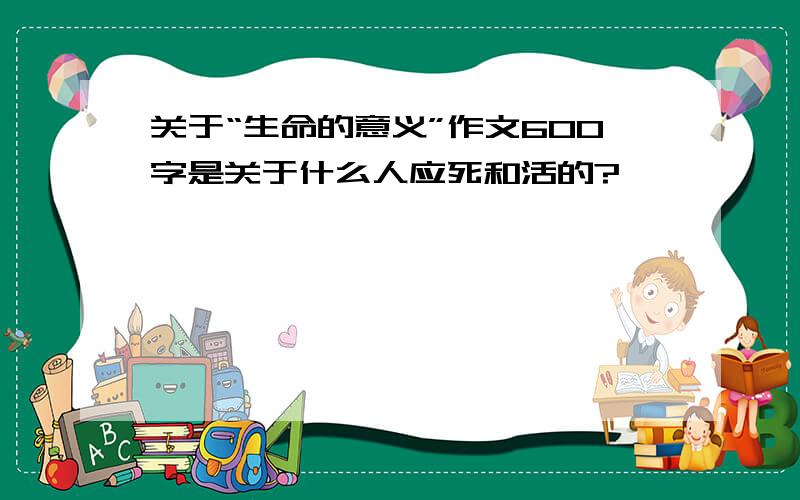 关于“生命的意义”作文600字是关于什么人应死和活的?