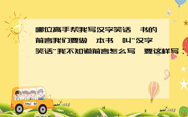 哪位高手帮我写汉字笑话一书的前言我们要做一本书,叫“汉字笑话”我不知道前言怎么写,要这样写：汉字.这个熟悉得不能更熟悉的东西几乎天天都能见到它···后面我就不知道怎么写了.下