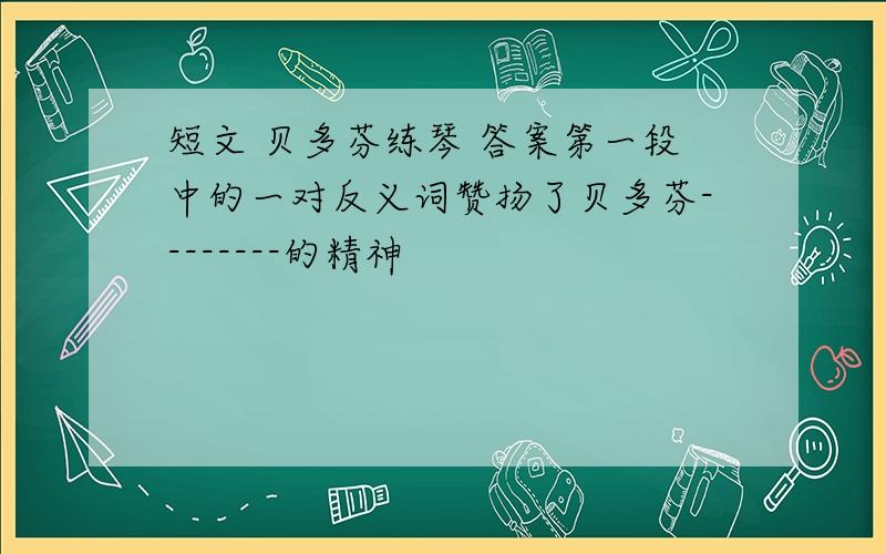 短文 贝多芬练琴 答案第一段中的一对反义词赞扬了贝多芬--------的精神