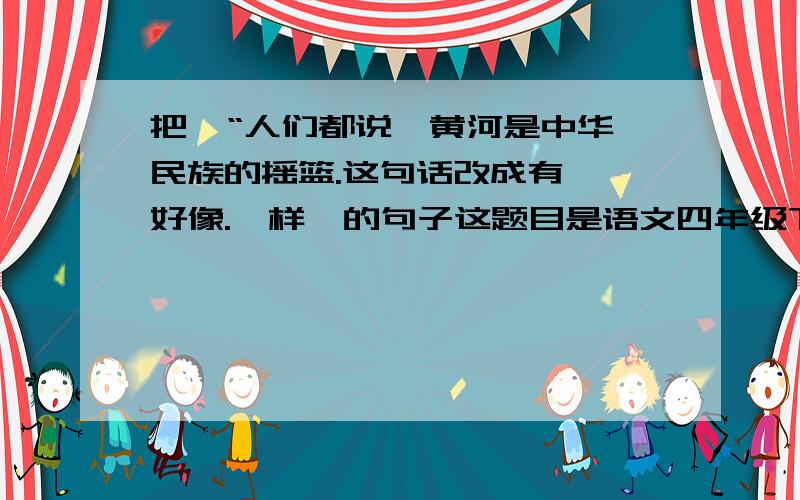 把  “人们都说,黄河是中华民族的摇篮.这句话改成有  好像.一样  的句子这题目是语文四年级下册暑假作业本的第19叶上的题目.