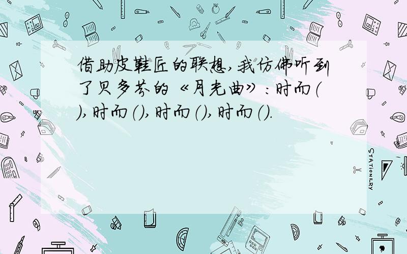 借助皮鞋匠的联想,我仿佛听到了贝多芬的《月光曲》：时而（）,时而（）,时而（）,时而（）.