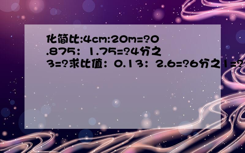 化简比:4cm:20m=?0.875：1.75=?4分之3=?求比值：0.13：2.6=?6分之1=?2：0.5=?