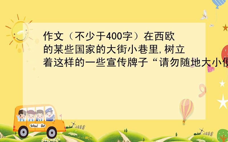 作文（不少于400字）在西欧的某些国家的大街小巷里,树立着这样的一些宣传牌子“请勿随地大小便”“请不要乱抛垃圾”“请不要大声喧哗”“这里不要严禁吸烟”------更令人奇怪的是牌子