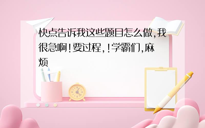 快点告诉我这些题目怎么做,我很急啊!要过程,!学霸们,麻烦