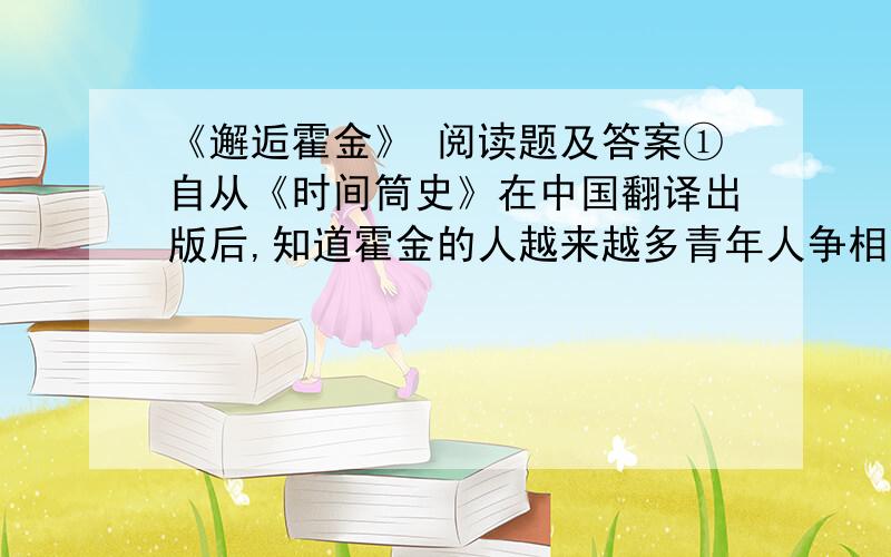 《邂逅霍金》 阅读题及答案①自从《时间筒史》在中国翻译出版后,知道霍金的人越来越多青年人争相阅读《时间简史》,一时颇有洛阳纸贵之势我没有看过这本书,但我对霍金以高度残疾之身