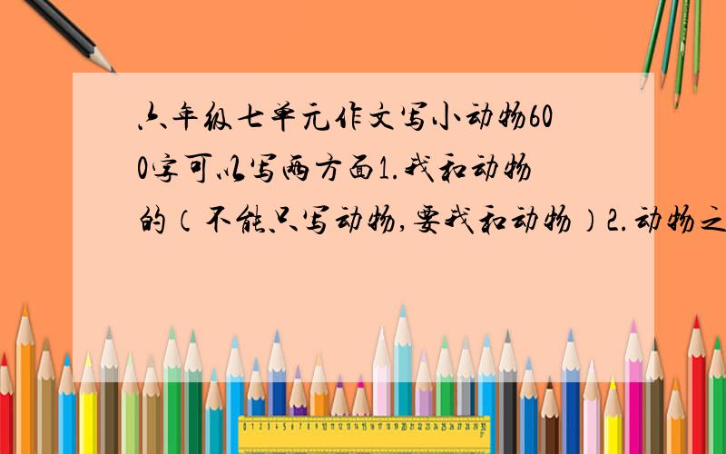 六年级七单元作文写小动物600字可以写两方面1.我和动物的（不能只写动物,要我和动物）2.动物之间（争食等）不要发什么小花猫“欢欢”什么的.质量要保证,分一定给的.