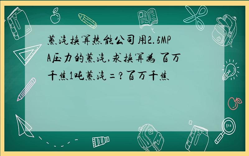 蒸汽换算热能公司用2.5MPA压力的蒸汽,求换算为 百万千焦1吨蒸汽=?百万千焦