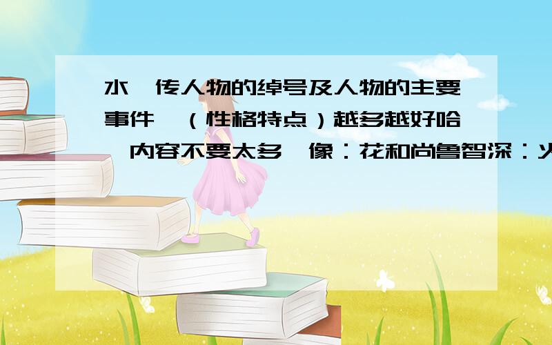 水浒传人物的绰号及人物的主要事件、（性格特点）越多越好哈,内容不要太多,像：花和尚鲁智深：火烧瓦罐寺、倒拔垂杨柳（正直,鲁莽,豪放,嫉恶如仇）就行