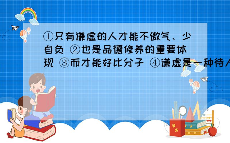 ①只有谦虚的人才能不傲气、少自负 ②也是品德修养的重要体现 ③而才能好比分子 ④谦虚是一种待人对事的态度 ⑤对自己的评估好比分母 ⑥那么分数的值愈小 ⑦分母愈大