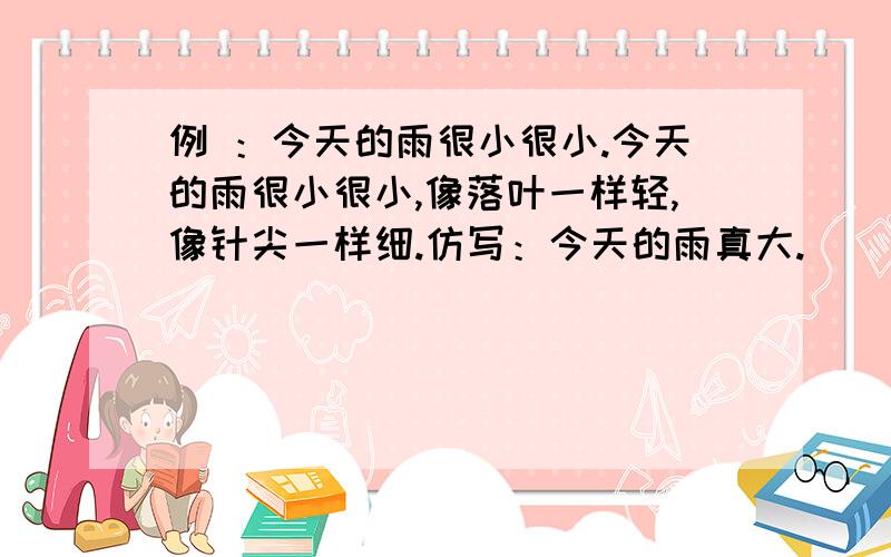 例 ：今天的雨很小很小.今天的雨很小很小,像落叶一样轻,像针尖一样细.仿写：今天的雨真大.________________________________________________________________________________________