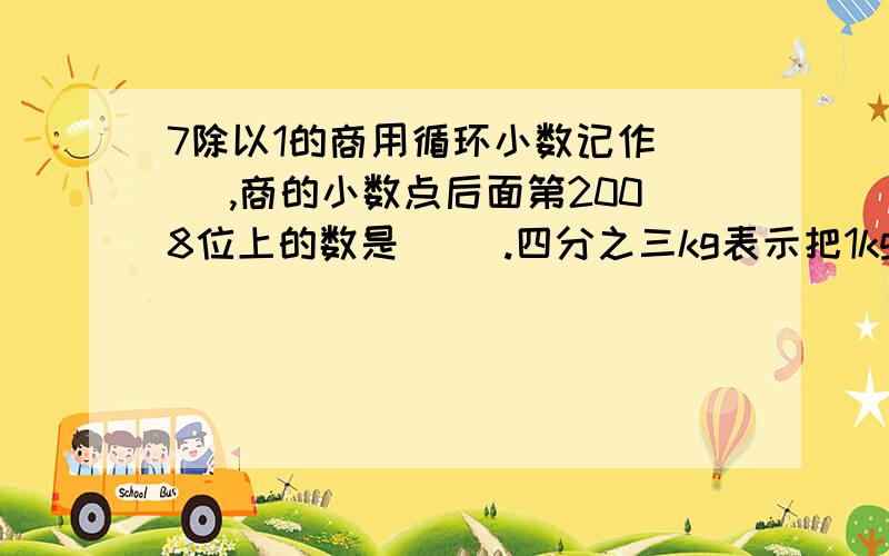 7除以1的商用循环小数记作（ ）,商的小数点后面第2008位上的数是（ ）.四分之三kg表示把1kg平均分成4分,取其中的3份,也可以表示把（ ）平均分成（ ）份,取其中的（ ）份.