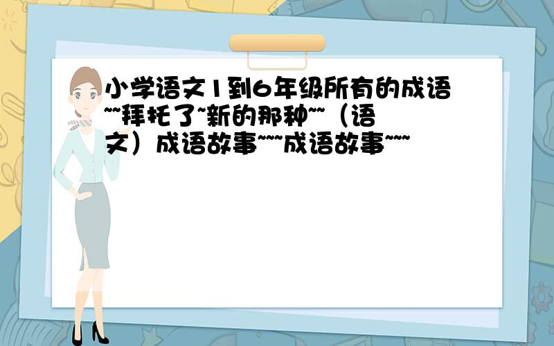 小学语文1到6年级所有的成语~~拜托了~新的那种~~（语文）成语故事~~~成语故事~~~