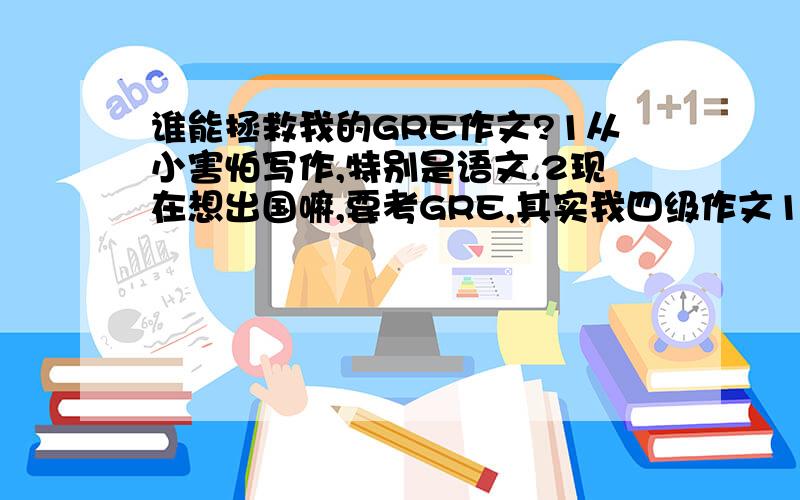 谁能拯救我的GRE作文?1从小害怕写作,特别是语文.2现在想出国嘛,要考GRE,其实我四级作文120都要挤牙膏.3 而且背单词的时候,对于词性敏感度不够 ,所以写作文不怎么会用背过的高级词汇.4 一句