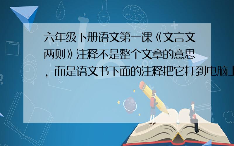 六年级下册语文第一课《文言文两则》注释不是整个文章的意思，而是语文书下面的注释把它打到电脑上。如：本文选自《孟子 告子》……